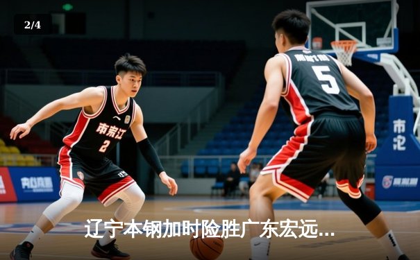 辽宁本钢加时险胜广东宏远 CBA半决赛上演史诗级对决 - 2