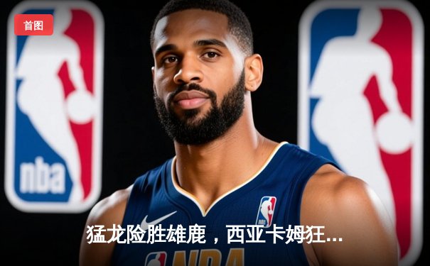 猛龙险胜雄鹿，西亚卡姆狂砍38分领衔逆转