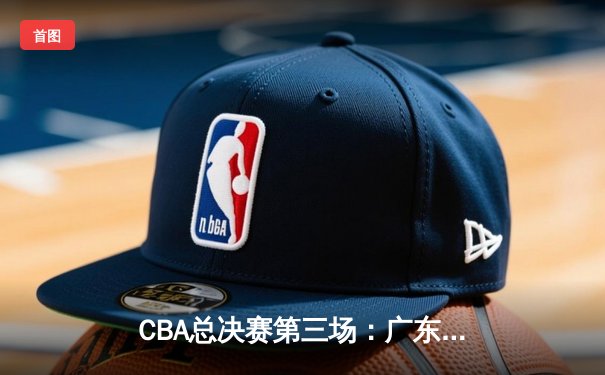 CBA总决赛第三场：广东队加时逆转胜辽宁，胡明轩关键三分锁定胜局